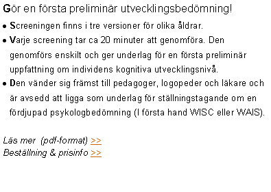 Textruta: Gör en första preliminär utvecklingsbedömning!
Screeningen finns i tre versioner för olika åldrar.
Varje screening tar ca 20 minuter att genomföra. Den genomförs enskilt och ger underlag för en första preliminär uppfattning om individens kognitiva utvecklingsnivå.
Den vänder sig främst till pedagoger, logopeder och läkare och är avsedd att ligga som underlag för ställningstagande om en fördjupad psykologbedömning (I första hand WISC eller WAIS).
Läs mer (pdf-format) >>
Beställning & prisinfo >>