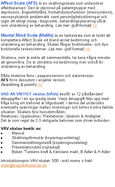 Textruta: Affect Scale (AFS) är en skattningsskala som undersöker affektbalansen. Den är utprovad på patientgrupper med
depression, ångesttillstånd, frontallobsdysfunktion (stressyndrom), neuropsykiatrisk problematik samt personlighetsstörningar och utgör ett viktigt inslag i diagnostik, behandlingsplanering såväl som utvärdering av behandling. Läs mer (pdf-format) >>
Mental Mind Scale (MeMs) är en tankeskala som är tänkt att komplettera Affect Scale vid bland annat bedömning och utvärdering av behandling. Skalan fångar funktionella– och dys-
funktionella tankescheman. Läs mer (pdf-format) >>
Skalorna, som är enkla att sammanställa, tar bara några minuter att genomföra. De är utmärkta vid bedömning men också för utvärdering av behandling.
Båda skalorna finns i pappersversion och datorversion.
AFS finns dessutom i engelsk version.
Beställning & prisinfo >>
VAD ÄR VIKTIGT-skalan (VÄVs) består av 12 påståenden/deluppgifter i en sju-gradig skala. Varje deluppgift följs upp med fråga kring om behovet är tillgodosett. I denna del undersöks eventuella spänningar mellan önskningar och behov kontra faktisk situation. Skalans fyra huvudområden;
Relationer, Upplevelser, Prestationer, Idealism & Andlighet.
Det är som regel de 2-3 viktigaste behoven som driver individen.
VÄV-skalan består av:
Manual
Skattningsformulär (kopieringsunderlag)
Sammanställningstablå (kopieringsunderlag)
Presentationsbild (inplastad)
Boken ”Tankens kraft & Känslans makt, B Adler & H Adler
Introduktionspris VÄV-skalan: 500:- exkl moms o frakt
order@kognitivtcentrum.se