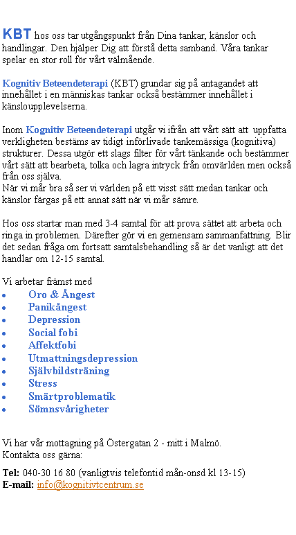 Textruta: KBT hos oss tar utg�ngspunkt fr�n Dina tankar, k�nslor och handlingar. Den hj�lper Dig att f�rst� detta samband. V�ra tankar spelar en stor roll f�r v�rt v�lm�ende. 
Kognitiv Beteendeterapi (KBT) grundar sig p� antagandet att inneh�llet i en m�nniskas tankar ocks� best�mmer inneh�llet i k�nsloupplevelserna.
Inom Kognitiv Beteendeterapi utg�r vi ifr�n att v�rt s�tt att  uppfatta verkligheten best�ms av tidigt inf�rlivade tankem�ssiga (kognitiva) strukturer. Dessa utg�r ett slags filter f�r v�rt t�nkande och best�mmer v�rt s�tt att bearbeta, tolka och lagra intryck fr�n omv�rlden men ocks� fr�n oss sj�lva. N�r vi m�r bra s� ser vi v�rlden p� ett visst s�tt medan tankar och k�nslor f�rgas p� ett annat s�tt n�r vi m�r s�mre.
Hos oss startar man med 3-4 samtal f�r att prova s�ttet att arbeta och ringa in problemen. D�refter g�r vi en gemensam sammanfattning. Blir det sedan fr�ga om fortsatt samtalsbehandling s� �r det vanligt att det handlar om 12-15 samtal.
Vi arbetar fr�mst medOro & �ngestPanik�ngestDepressionSocial fobiAffektfobi UtmattningsdepressionSj�lvbildstr�ningStressSm�rtproblematikS�mnsv�righeter
Vi har v�r mottagning p� �stergatan 2 - mitt i Malm�.Kontakta oss g�rna:
Tel: 040-30 16 80 (vanligtvis telefontid m�n-onsd kl 13-15)E-mail: info@kognitivtcentrum.se  
�
