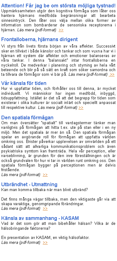 Textruta: Attention! F�r jag be om st�rsta m�jliga tystnad! Uppm�rksamheten utg�r den kognitiva f�rm�ga som l�ter oss hantera hj�rnans medf�dda begr�nsningar att bearbeta sinnesintryck. Den l�ter oss v�lja mellan olika former av information som bombarderar de sensoriska receptorerna i hj�rnan. L�s mera (pdf-format)  >>Frontalloberna, hj�rnans dirigent Vi styrs fr�n livets f�rsta b�rjan av v�ra affekter. Successivt sker en tillv�xt i b�de k�nslor och tankar och som vuxna har vi i hj�rnan ett system d�r affekter och emotioner balanseras av v�ra tankar. I denna �balansakt� intar frontalloberna en nyckelroll. De medverkar i planering och styrning av hela v�rt beteende och blir p� s� s�tt en kraft som s�ker samordna och ta tillvara de f�rm�gor som vi b�r p�. L�s mera (pdf-format)  >>
V�r k�nsla f�r tidenHur vi uppfattar tiden, och f�rh�ller oss till denna, �r mycket individuellt. Vi m�nniskor har ingen medf�dd, inbyggd, tidsuppfattning. Ist�llet �r det s� att det begrepp f�r tiden som existerar i olika kulturer �r socialt inl�rt och speciellt anpassat till respektive kultur. L�s mera (pdf-format) >>
Den spatiala f�rm�gan Om man �vers�tter �spatialt� till vardagstermer t�nker man vanligtvis p� f�rm�gan att hitta t.ex. ute p� stan eller i en ny milj�. Men det spatiala �r mer �n s�. Den spatiala f�rm�gan spelar en avg�rande roll f�r f�rm�gan att uppfatta v�rlden omkring oss. Brister p�verkar upplevelsen av omv�rlden p� ett s�dant s�tt att allvarliga kommunikationsproblem och �ven psykiatriska symtom kan framtr�da. Hela v�r perception, eller varseblivning, �r grunden f�r den inre f�rest�llningen och �r ocks� grundvalen f�r hur vi tar in v�rlden runt omkring oss. Den spatiala f�rm�gan bygger p� perceptionen men �r delvis frist�ende. L�s mera (pdf-format)  >>
Utbr�ndhet - UtmattningKan man komma tillbaka n�r man blivit utbr�nd? 
Det finns m�nga v�gar tillbaka, men den viktigaste g�r via att skapa varaktiga, genomgripande f�r�ndringar.L�s mera (pdf-format)  >>
K�nsla av sammanhang - KASAMVad �r det som g�r att man bibeh�ller h�lsan? Vilka �r de h�lsobringande faktorerna? 
En presentation av KASAM, en viktig h�lsofaktor.L�s mera (pdf-format)  >>
