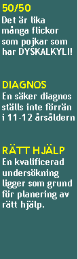 Textruta: 50/50Det �r lika m�nga flickor som pojkar som har DYSKALKYLI!
DIAGNOSEn s�ker diagnos st�lls inte f�rr�n i 11-12 �rs�ldern
R�TT HJ�LPEn kvalificerad unders�kning ligger som grund f�r planering av r�tt hj�lp.