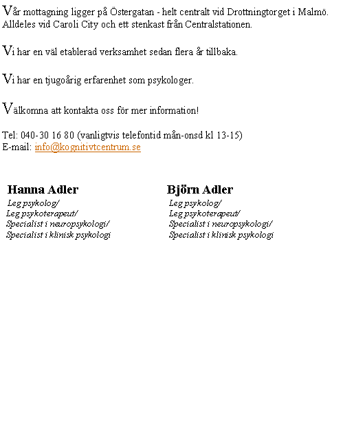 Textruta: V�r mottagning ligger p� �stergatan - helt centralt vid Drottningtorget i Malm�. Alldeles vid Caroli City och ett stenkast fr�n Centralstationen.
Vi har en v�l etablerad verksamhet sedan flera �r tillbaka.
Vi har en tjugo�rig erfarenhet som psykologer.
V�lkomna att kontakta oss f�r mer information!
Tel: 040-30 16 80 (vanligtvis telefontid m�n-onsd kl 13-15)E-mail: info@kognitivtcentrum.se  
  Hanna Adler			Bj�rn Adler  Leg psykolog/				 Leg psykolog/  Leg psykoterapeut/			 Leg psykoterapeut/  Specialist i neuropsykologi/		 Specialist i neuropsykologi/  Specialist i klinisk psykologi		 Specialist i klinisk psykologi
